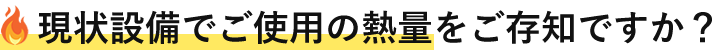 現状設備でご使用の熱量をご存知ですか?